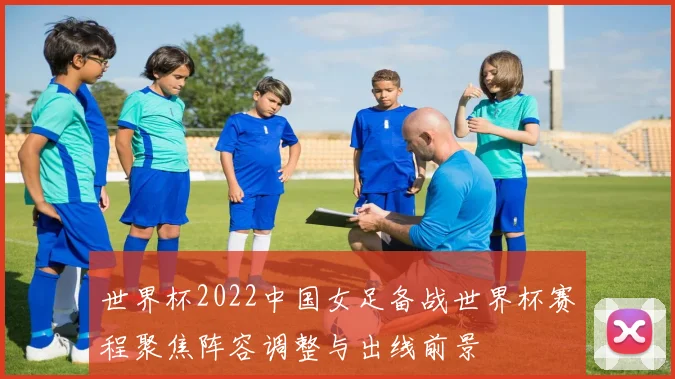 世界杯2022中国女足备战世界杯赛程聚焦阵容调整与出线前景