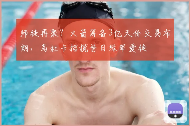 师徒再聚?火箭筹备3亿天价交易布朗,乌杜卡招揽昔日绿军爱徒