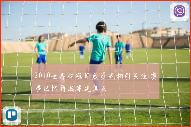 2010世界杯冠军成员亮相引关注 赛事记忆再成球迷焦点