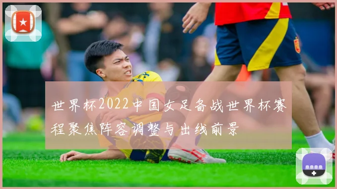 世界杯2022中国女足备战世界杯赛程聚焦阵容调整与出线前景