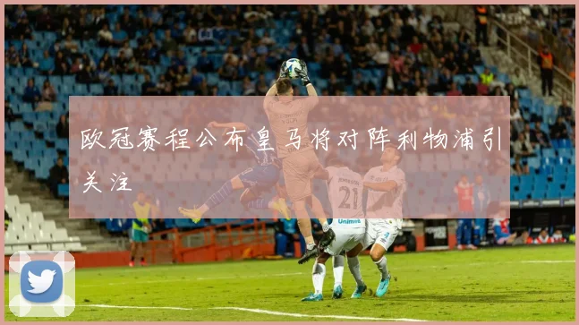 欧冠赛程公布皇马将对阵利物浦引关注