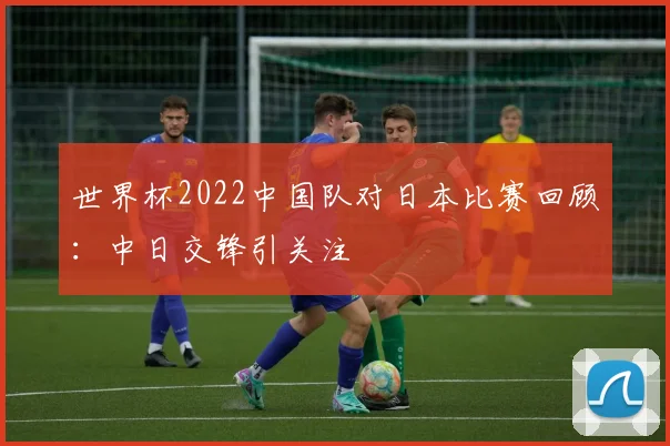 世界杯2022中国队对日本比赛回顾:中日交锋引关注