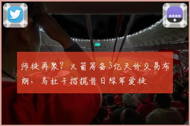 师徒再聚？火箭筹备3亿天价交易布朗，乌杜卡招揽昔日绿军爱徒